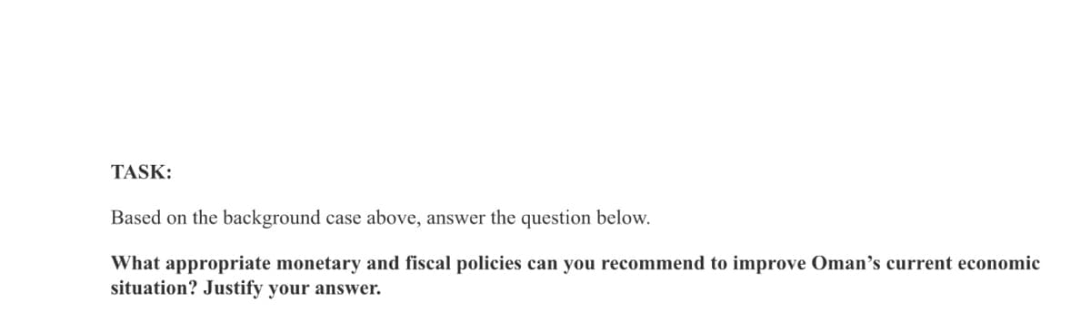 TASK:
Based on the background case above, answer the question below.
What appropriate monetary and fiscal policies can you recommend to improve Oman's current economic
situation? Justify your answer.
