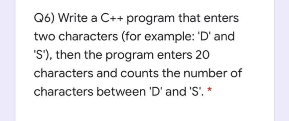 Q6) Write a C++ program that enters
two characters (for example: 'D' and
'S'), then the program enters 20
characters and counts the number of
characters between 'D' and 'S'. *

