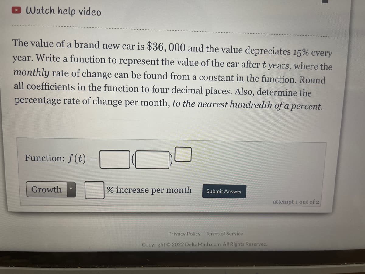 Watch help video
The value of a brand new car is $36, 000 and the value depreciates 15% every
year. Write a function to represent the value of the car after t years, where the
monthly rate of change can be found from a constant in the function. Round
all coefficients in the function to four decimal places. Also, determine the
percentage rate of change per month, to the nearest hundredth of a percent.
Function: f(t) =|
Growth
% increase per month
Submit Answer
attempt 1 out of 2
Privacy Policy Terms of Service
Copyright © 2022 DeltaMath.com. All Rights Reserved.
