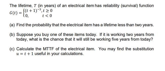 The lifetime, T (in years) of an electrical item has reliability (survival) function
S(t + 1)-3,t >0
G(t) = t0,
lo,
t< 0
(a) Find the probability that the electrical item has a lifetime less than two years.
(b) Suppose you buy one of these items today. If it is working two years from
today, what is the chance that it will still be working five years from today?
(c) Calculate the MTTF of the electrical item. You may find the substitution
u = t +1 useful in your calculations.
