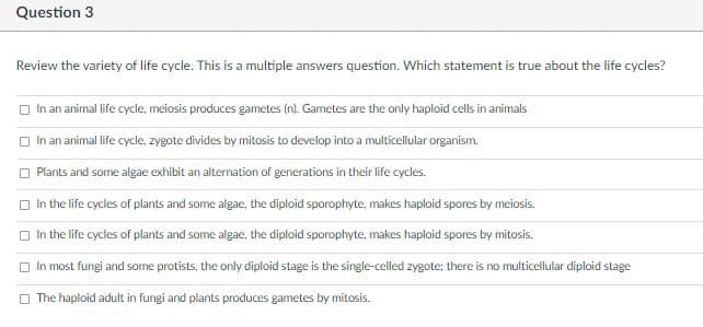 Question 3
Review the variety of life cycle. This is a multiple answers question. Which statement is true about the life cycles?
O In an animal life cycle, meiosis produces gametes (n). Gametes are the only haploid cells in animals
In an animal life cycle, zygote divides by mitosis to develop into a multicellular organism.
Plants and some algae exhibit an alternation of generations in their life cycles.
O In the life cycles of plants and some algae, the diploid sporophyte, makes haploid spores by meiosis.
O in the life cycles of plants and some algae, the diploid sporophyte, makes haploid spores by mitosis.
O In most fungi and some protists, the only diploid stage is the single-celled zygote; there is no multicellular diploid stage
O The haploid adult in fungi and plants produces gametes by mitosis.
