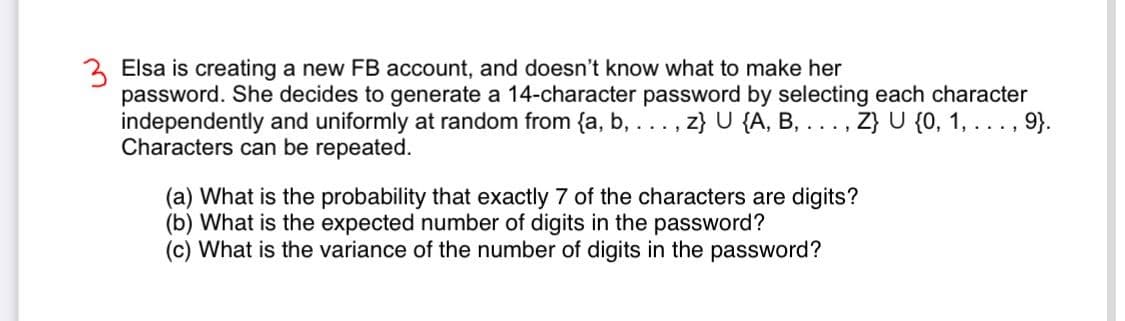 3 Elsa is creating a new FB account, and doesn't know what to make her
password. She decides to generate a 14-character password by selecting each character
independently and uniformly at random from {a, b, . . . ,
Characters can be repeated.
z} U {A, B, ..., Z} U {0, 1, ..., 9}.
(a) What is the probability that exactly 7 of the characters are digits?
(b) What is the expected number of digits in the password?
(c) What is the variance of the number of digits in the password?
