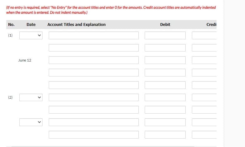 (If no entry is required, select "No Entry" for the account titles and enter O for the amounts. Credit account titles are automatically indented
when the amount is entered. Do not indent manually.)
No.
Date
Account Titles and Explanation
Debit
Credi
(1)
June 12
(2)
>
