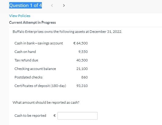 Question 1 of 4
>
View Policies
Current Attempt in Progress
Buffalo Enterprises owns the following assets at December 31, 2022.
Cash in bank-savings account
€ 64,500
Cash on hand
9,550
Tax refund due
40,500
Checking account balance
21,100
Postdated checks
860
Certificates of deposit (180-day)
93,310
What amount should be reported as cash?
Cash to be reported
€
