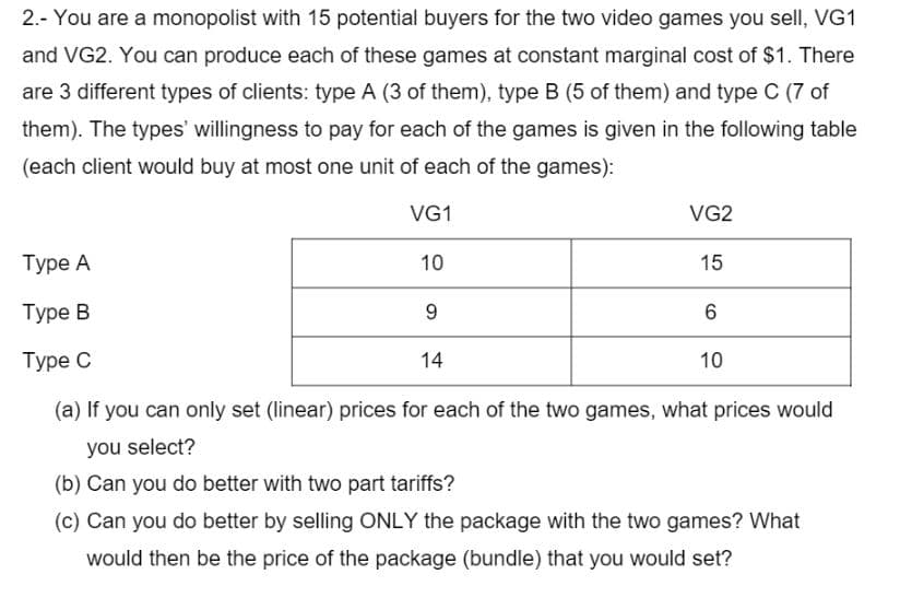 2.- You are a monopolist with 15 potential buyers for the two video games you sell, VG1
and VG2. You can produce each of these games at constant marginal cost of $1. There
are 3 different types of clients: type A (3 of them), type B (5 of them) and type C (7 of
them). The types' willingness to pay for each of the games is given in the following table
(each client would buy at most one unit of each of the games):
VG1
VG2
Туре А
10
15
Туре В
Туре С
14
10
(a) If you can only set (linear) prices for each of the two games, what prices would
you select?
(b) Can you do better with two part tariffs?
(c) Can you do better by selling ONLY the package with the two games? What
would then be the price of the package (bundle) that you would set?
