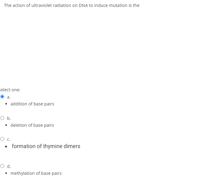 The action of ultraviolet radiation on DNA to induce mutation is the
select one:
a.
• addition of base pairs
Ob.
• deletion of base pairs
Oc.
formation of thymine dimers
Od.
• methylation of base pairs
