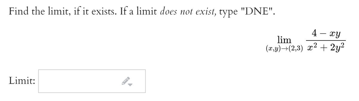 Find the limit, if it exists. If a limit does not exist, type "DNE".
4 - xy
lim
(x,y)→(2,3) x² + 2y2
Limit:
