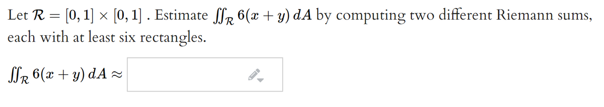 Let R = [0, 1] x [0, 1] . Estimate fl, 6(x + y) dA by computing two different Riemann sums,
each with at least six rectangles.
SIR 6(x + y) dA z
