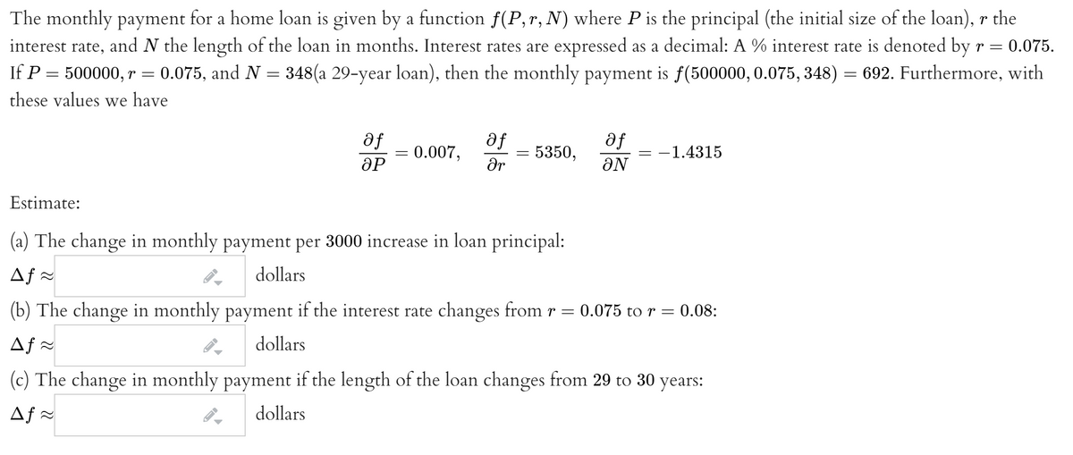 The monthly payment for a home loan is given by a function f(P,r, N) where P is the principal (the initial size of the loan), r the
interest rate, and N the length of the loan in months. Interest rates are expressed as a decimal: A % interest rate is denoted by r =
:0.075.
If P = 500000, r = 0.075, and N = 348(a 29-year loan), then the monthly payment is f(500000, 0.075, 348) = 692. Furthermore, with
these values we have
af
5350,
dr
af
af
0.007,
-1.4315
ƏN
Estimate:
(a) The change in monthly payment per 3000 increase in loan principal:
Af =
dollars
(b) The change in monthly payment if the interest rate changes from r = 0.075 to r = 0.08:
Af =
dollars
(c) The change in monthly payment if the length of the loan changes from 29 to 30 years:
Af -
dollars
