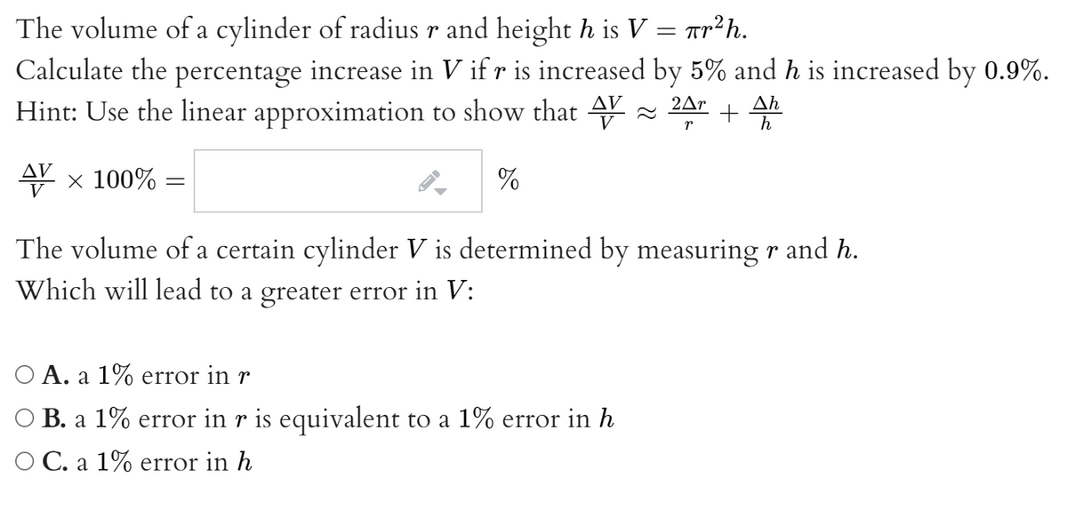 The volume of a cylinder of radius r and height h is V = ar²h.
Calculate the percentage increase in V if r is increased by 5% and h is increased by 0.9%.
Hint: Use the linear approximation to show that Y
2Ar
Ah
+
AV
x 100%
%
The volume of a certain cylinder V is determined by measuring r and h.
Which will lead to a greater error in V:
O A. a 1% error in r
O B. a 1% error in r is equivalent to a 1% error in h
O C. a 1% error in h
