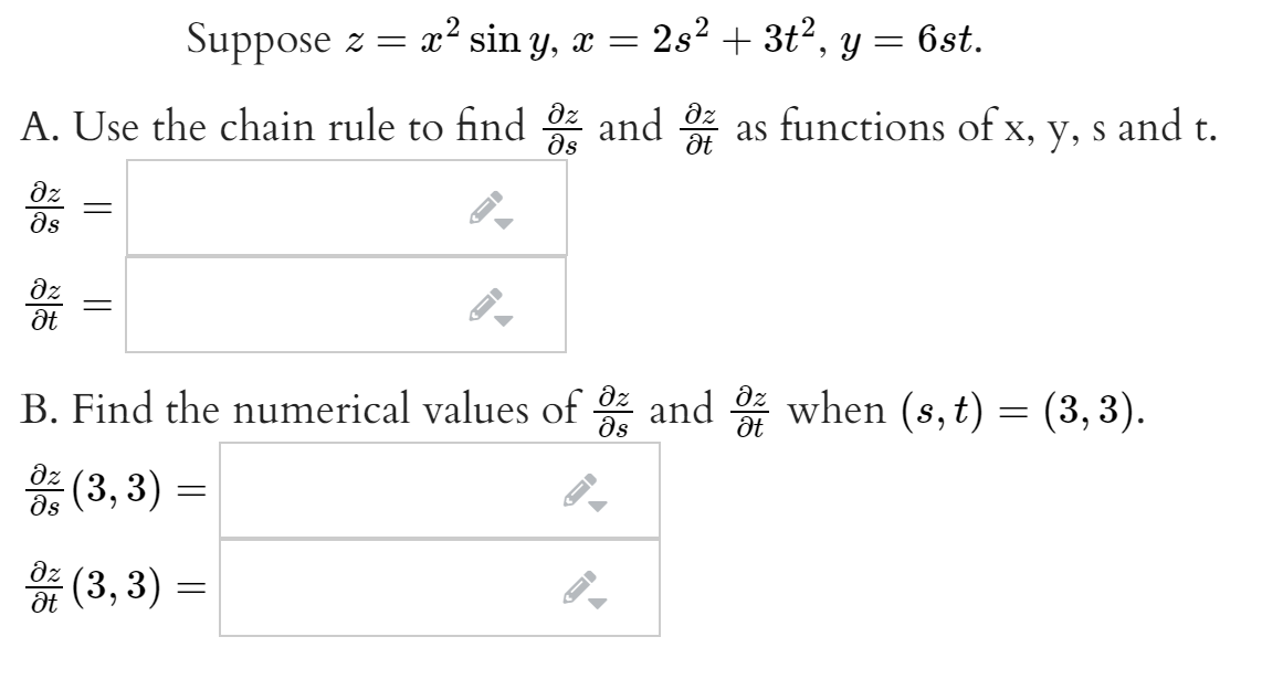 Suppose z = x´ sin y, x =
2s2 + 3t2, y = 6st.
A. Use the chain rule to find and as functions of x, y, s and t.
ds
dz
ds
dz
B. Find the numerical values of and when (s,t) = (3,3).
ds
dz
(3,3)
ds
* (3, 3) =
dz
