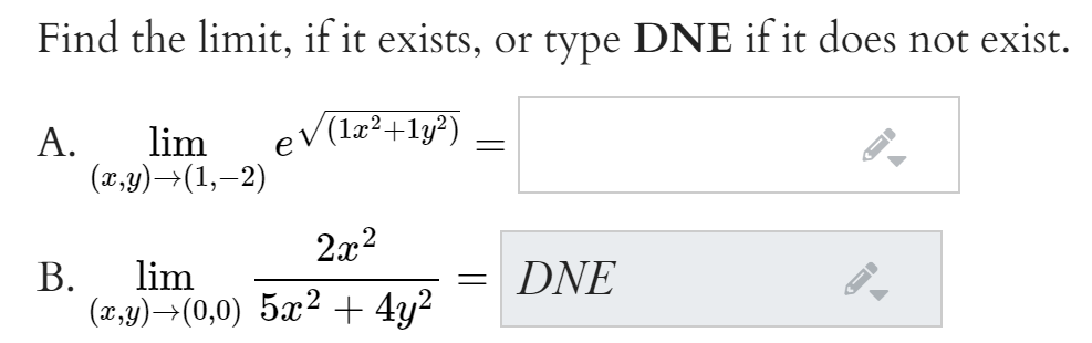 Find the limit, if it exists, or type DNE if it does not exist.
А.
lim
eV(1æ²+1y?)
(x,y)→(1,–2)
2x2
В.
lim
DNE
(x,y)→(0,0) 5x² + 4y2

