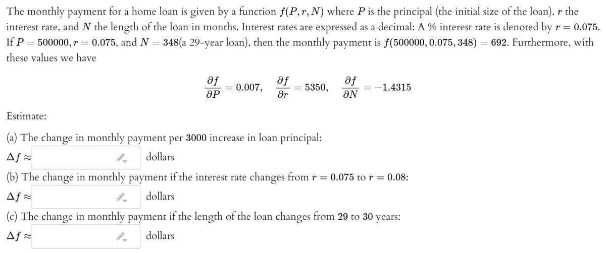 The monthly payment for a home loan is given by a function f(P,r, N) where P is the principal (the initial size of the loan), r the
interest rate, and N the length of the loan in months. Interest rates are expressed as a decimal: A % interest rate is denoted by r =
0.075.
If P = 500000, r = 0.075, and N = 348(a 29-year loan), then the monthly payment is f(500000, 0.075, 348) = 692. Furthermore, with
these values we have
af
= 0.007,
ƏP
af
5350,
af
-1.4315
ar
ƏN
Estimate:
(a) The change in monthly payment per 3000 increase in loan principal:
Af =
dollars
(b) The change in monthly payment if the interest rate changes from r = 0.075 to r = 0.08:
Af =
dollars
(c) The change in monthly payment if the length of the loan changes from 29 to 30 years:
Af =
dollars
