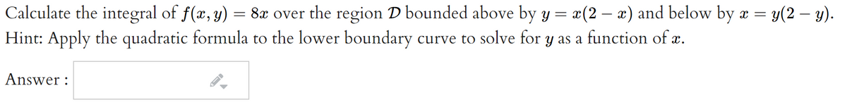Calculate the integral of f(x, y) = 8x over the region D bounded above by y = x(2 – x) and below by x =
Hint: Apply the quadratic formula to the lower boundary curve to solve for y as a function of x.
y(2 – y).
Answer :
