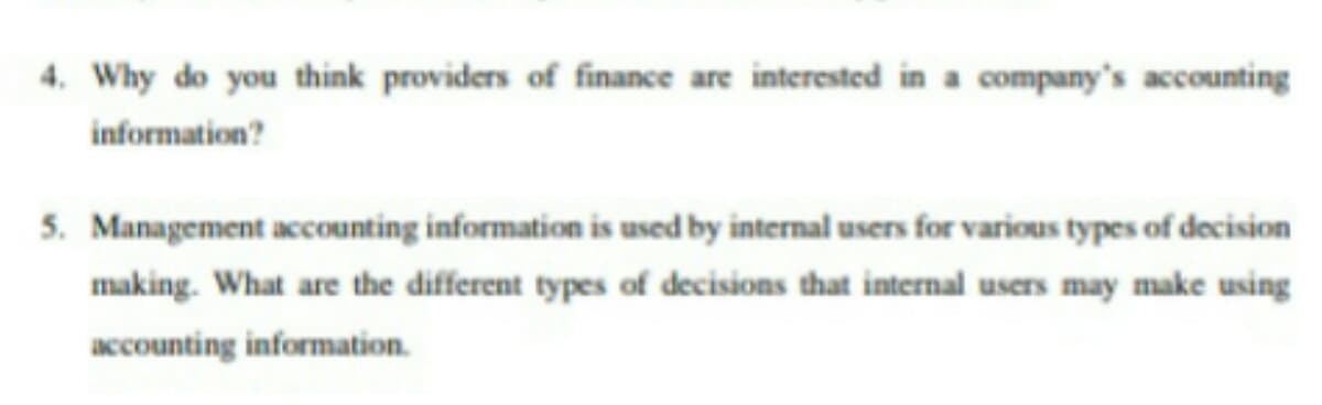 4. Why do you think providers of finance are interested in a company's accounting
information?
5. Management accounting information is used by internal users for various types of decision
making. What are the different types of decisions that internal users may make using
accounting information.