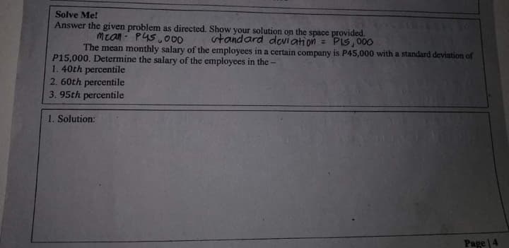 Solve Me!
Answer the given problem as directed. Show your solution on the space provided.
mean - P45.00
The mean monthly salary of the employees in a certain company is P45,000 with a standard deviation of
standard deviation = PIS, 000
P15,000. Determine the salary of the employees in the
1.40th percentile
2. 60th percentile
3. 95th percentile
1. Solution:
Page 4
