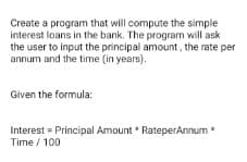 Create a program that will compute the simple
interest loans in the bank. The program will ask
the user to input the principal amount, the rate per
annum and the time (in years).
Given the formula:
Interest = Principal Amount * RateperAnnum *
Time / 100
