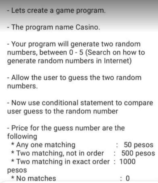 - Lets create a game program.
- The program name Casino.
- Your program will generate two random
numbers, between 0-5 (Search on how to
generate random numbers in Internet)
Allow the user to guess the two random
numbers.
- Now use conditional statement to compare
user guess to the random number
- Price for the guess number are the
following
* Any one matching
* Two matching, not in order
* Two matching in exact order 1000
: 50 pesos
: 500 pesos
pesos
* No matches
: 0
