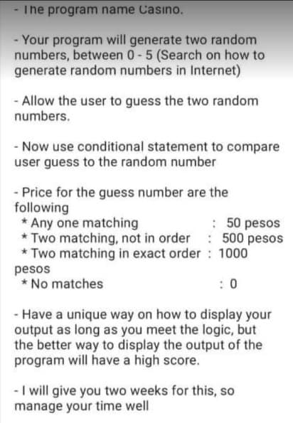 - The program name Casıno.
- Your program will generate two random
numbers, between 0-5 (Search on how to
generate random numbers in Internet)
- Allow the user to guess the two random
numbers.
- Now use conditional statement to compare
user guess to the random number
- Price for the guess number are the
following
* Any one matching
* Two matching, not in order 500 pesos
* Two matching in exact order: 1000
: 50 pesos
pesos
* No matches
: 0
- Have a unique way on how to display your
output as long as you meet the logic, but
the better way to display the output of the
program will have a high score.
- I will give you two weeks for this, so
manage your time well

