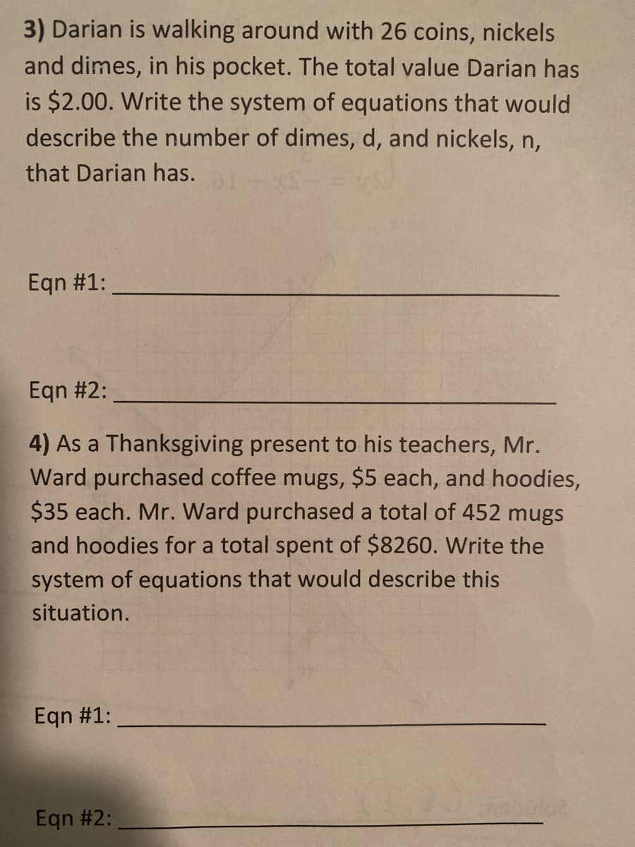 3) Darian is walking around with 26 coins, nickels
and dimes, in his pocket. The total value Darian has
is $2.00. Write the system of equations that would
describe the number of dimes, d, and nickels, n,
that Darian has.
Eqn #1:
Eqn #2:
4) As a Thanksgiving present to his teachers, Mr.
Ward purchased coffee mugs, $5 each, and hoodies,
$35 each. Mr. Ward purchased a total of 452 mugs
and hoodies for a total spent of $8260. Write the
system of equations that would describe this
situation.
Eqn #1:
Eqn #2:

