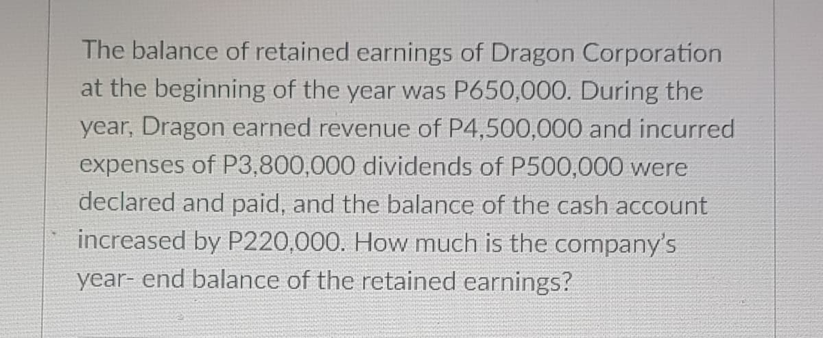 The balance of retained earnings of Dragon Corporation
at the beginning of the year was P650,000. During the
year, Dragon earned revenue of P4,500,000 and incurred
expenses of P3,800,000 dividends of P500,000 were
declared and paid, and the balance of the cash account
increased by P220,000. How much is the company's
year- end balance of the retained earnings?
