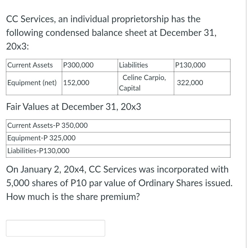 CC Services, an individual proprietorship has the
following condensed balance sheet at December 31,
20x3:
Current Assets
P300,000
Liabilities
P130,000
Celine Carpio,
Equipment (net) 152,000
322,000
Capital
Fair Values at December 31, 20x3
Current Assets-P 350,000
Equipment-P 325,000
Liabilities-P130,000
On January 2, 20x4, CC Services was incorporated with
5,000 shares of P10 par value of Ordinary Shares issued.
How much is the share premium?
