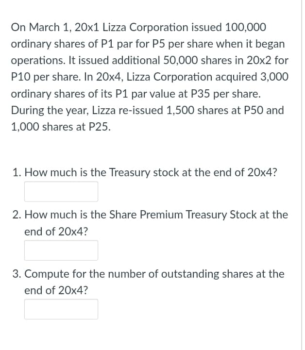 On March 1, 20x1 Lizza Corporation issued 100,000
ordinary shares of P1 par for P5 per share when it began
operations. It issued additional 50,000 shares in 20x2 for
P10 per share. In 20x4, Lizza Corporation acquired 3,000
ordinary shares of its P1 par value at P35 per share.
During the year, Lizza re-issued 1,500 shares at P50 and
1,000 shares at P25.
1. How much is the Treasury stock at the end of 20x4?
2. How much is the Share Premium Treasury Stock at the
end of 20x4?
3. Compute for the number of outstanding shares at the
end of 20x4?
