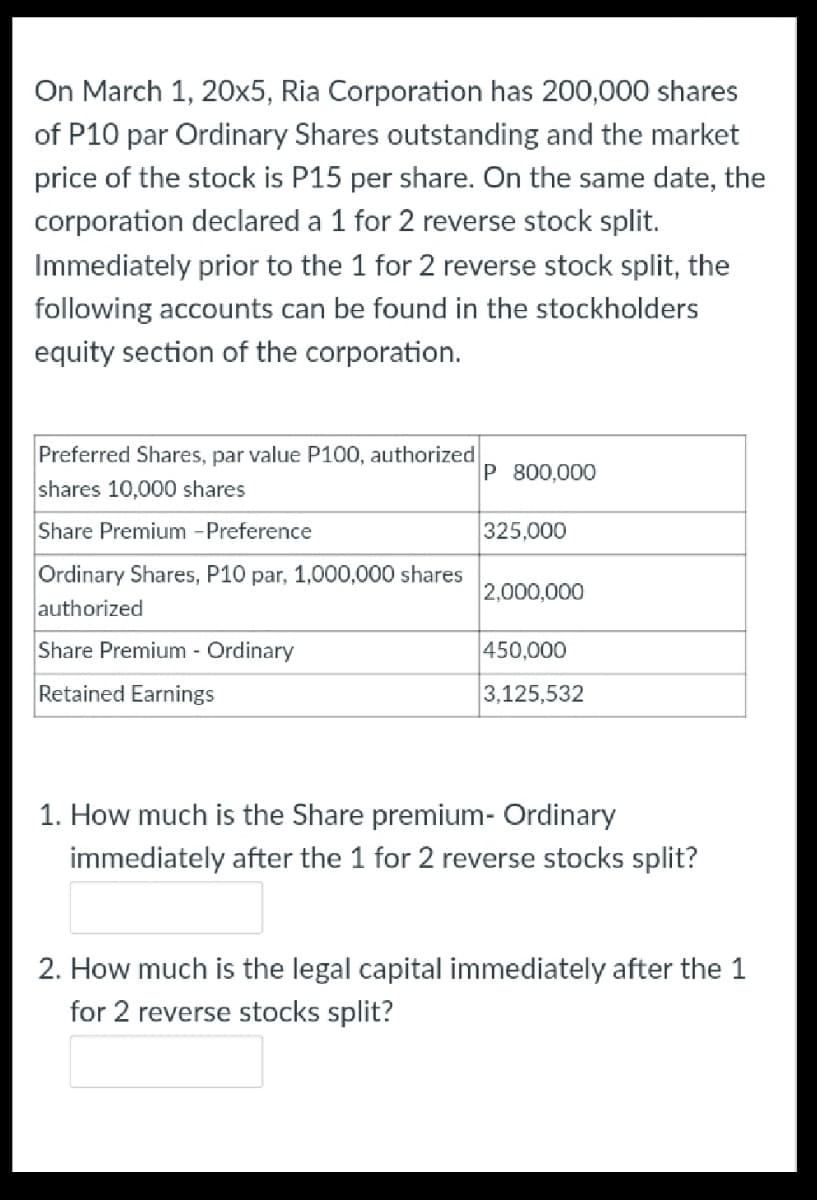 On March 1, 20x5, Ria Corporation has 200,000 shares
of P10 par Ordinary Shares outstanding and the market
price of the stock is P15 per share. On the same date, the
corporation declared a 1 for 2 reverse stock split.
Immediately prior to the 1 for 2 reverse stock split, the
following accounts can be found in the stockholders
equity section of the corporation.
Preferred Shares, par value P100, authorized
P 800,000
shares 10,000 shares
Share Premium -Preference
325,000
Ordinary Shares, P10 par, 1,000,000 shares
2,000,000
authorized
Share Premium - Ordinary
450,000
Retained Earnings
3,125,532
1. How much is the Share premium- Ordinary
immediately after the 1 for 2 reverse stocks split?
2. How much is the legal capital immediately after the 1
for 2 reverse stocks split?
