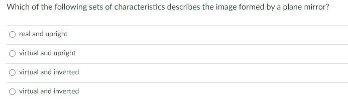 Which of the following sets of characteristics describes the image formed by a plane mirror?
real and upright
virtual and upright
virtual and inverted
virtual and inverted
