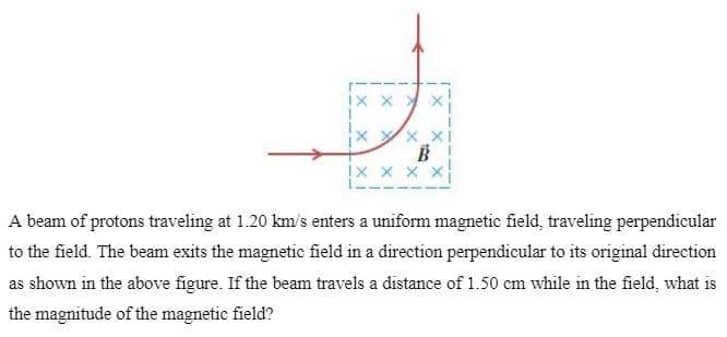 IX X X X
!x x x x
A beam of protons traveling at 1.20 km/s enters a uniform magnetic field, traveling perpendicular
to the field. The beam exits the magnetic field in a direction perpendicular to its original direction
as shown in the above figure. If the beam travels a distance of 1.50 cm while in the field, what is
the magnitude of the magnetic field?
