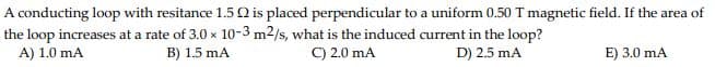 A conducting loop with resitance 1.5 Q is placed perpendicular to a uniform 0.50 T magnetic field. If the area of
the loop increases at a rate of 3.0 x 10-3 m2/s, what is the induced current in the loop?
A) 1.0 mA
B) 1.5 mA
C) 2.0 mA
D) 2.5 mA
E) 3.0 mA
