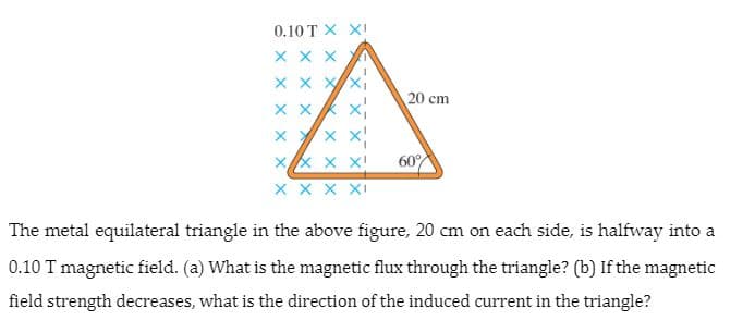 0.10 T X XI
X X X
X x xx
20 cm
x Yx X
60%
X x X XI
The metal equilateral triangle in the above figure, 20 cm on each side, is halfway into a
0.10 T magnetic field. (a) What is the magnetic flux through the triangle? (b) If the magnetic
field strength decreases, what is the direction of the induced current in the triangle?
