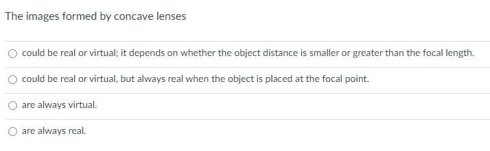 The images formed by concave lenses
could be real or virtual; it depends on whether the object distance is smaller or greater than the focal length.
could be real or virtual, but always real when the object is placed at the focal point.
are always virtual.
are always real.
