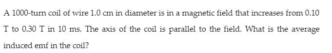 A 1000-turn coil of wire 1.0 cm in diameter is in a magnetic field that increases from 0.10
T to 0.30 T in 10 ms. The axis of the coil is parallel to the field. What is the average
induced emf in the coil?
