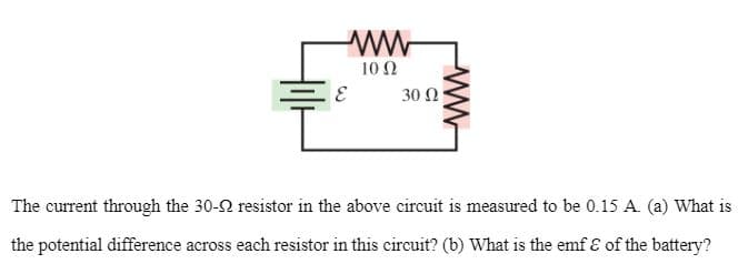 ww
10 Ω
30 Ω
The current through the 30-2 resistor in the above circuit is measured to be 0.15 A. (a) What is
the potential difference across each resistor in this circuit? (b) What is the emf E of the battery?
ww
