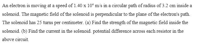 An electron is moving at a speed of 1.40 x 10ʻ m/s in a circular path of radius of 3.2 cm inside a
solenoid. The magnetic field of the solenoid is perpendicular to the plane of the electron's path.
The solenoid has 25 turns per centimeter. (a) Find the strength of the magnetic field inside the
solenoid. (b) Find the current in the solenoid. potential difference across each resistor in the
above circuit.
