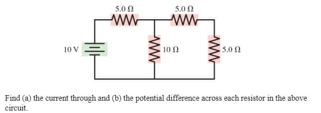 5.0 N
5.0 Ω
ww-
10 V
10 2
5.0 Ω
Find (a) the current through and (b) the potential difference across each resistor in the above
circuit.
