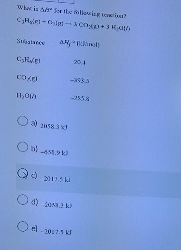 What is AH for the following reaction?
C3H6(g) + O₂(g) → 3 CO₂(g) + 3 H₂O(l)
Substance AH° (kJ/mol)
C3H6(g)
CO₂(g)
H₂O()
a) 2058.3 kJ
b) -658.9 kJ
-393.5
c) -2017.5 kJ
O e)
-285.8
d) -2058.3 kJ
20.4
-2017.5 kJ