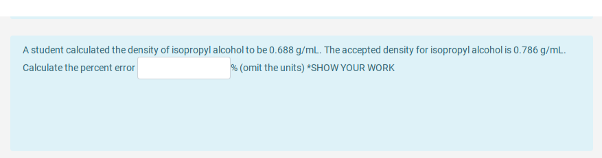 A student calculated the density of isopropyl alcohol to be 0.688 g/mL. The accepted density for isopropyl alcohol is 0.786 g/mL.
Calculate the percent error
% (omit the units) *SHOW YOUR WORK
