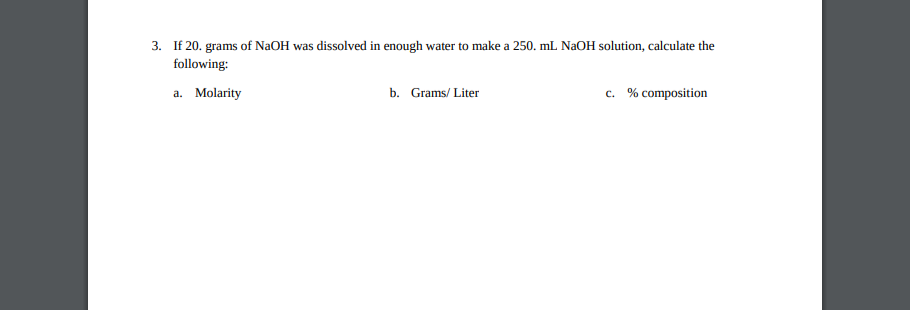 If 20. grams of NaOH was dissolved in enough water to make a 250. mL NaOH solution, calculate the
following:
a. Molarity
b. Grams/ Liter
c. % composition
