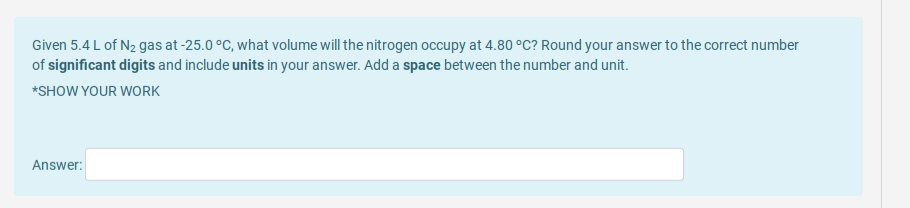 Given 5.4 L of N2 gas at -25.0 °C, what volume will the nitrogen occupy at 4.80 °C? Round your answer to the correct number
of significant digits and include units in your answer. Add a space between the number and unit.
