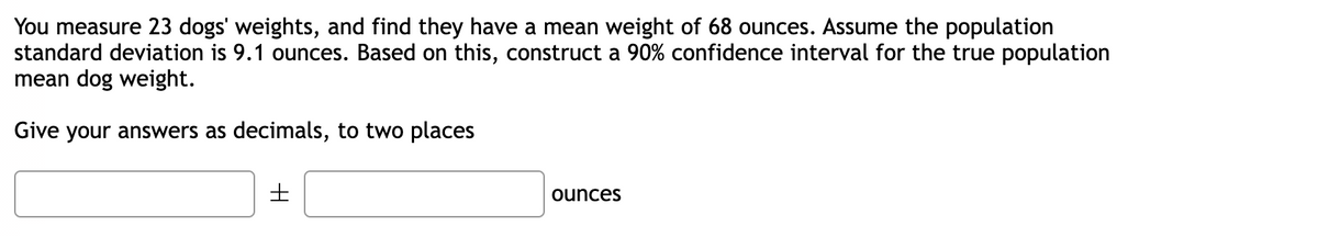 You measure 23 dogs' weights, and find they have a mean weight of 68 ounces. Assume the population
standard deviation is 9.1 ounces. Based on this, construct a 90% confidence interval for the true population
mean dog weight.
Give your answers as decimals, to two places
ounces
