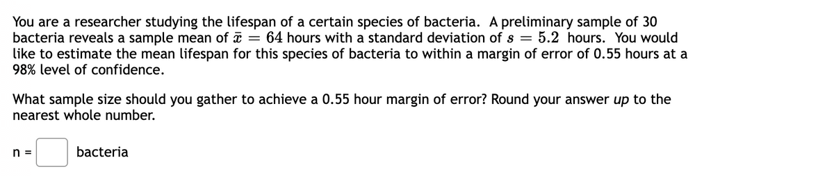 You are a researcher studying the lifespan of a certain species of bacteria. A preliminary sample of 30
bacteria reveals a sample mean of x :
like to estimate the mean lifespan for this species of bacteria to within a margin of error of 0.55 hours at a
98% level of confidence.
64 hours with a standard deviation of s =
5.2 hours. You would
What sample size should you gather to achieve a 0.55 hour margin of error? Round your answer up to the
nearest whole number.
n =
bacteria
