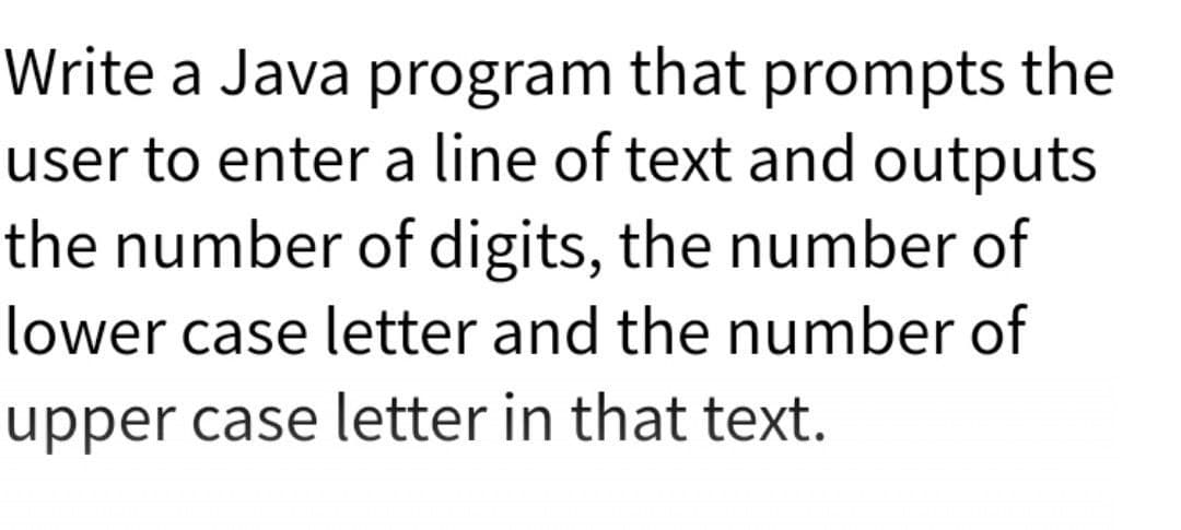 Write a Java program that prompts the
user to enter a line of text and outputs
the number of digits, the number of
lower case letter and the number of
upper case letter in that text.
