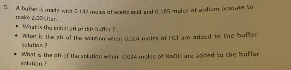 5.
A buffer is made with 0.147 moles of acetic acid and 0.185 moles of sodium acetate to
make 2.00 Liter.
What is the initial pH of this buffer?
• What is the pH of the solution when 0.024 moles of HCI are added to the buffer
solution?
●
• What is the pH of the solution when 0.024 moles of NaOH are added to the buffer
solution?