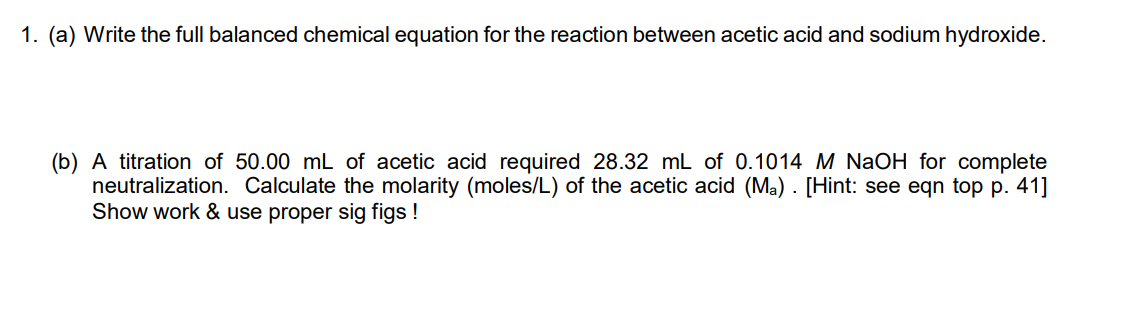 1. (a) Write the full balanced chemical equation for the reaction between acetic acid and sodium hydroxide.
(b) A titration of 50.00 mL of acetic acid required 28.32 mL of 0.1014 M NaOH for complete
neutralization. Calculate the molarity (moles/L) of the acetic acid (Ma). [Hint: see eqn top p. 41]
Show work & use proper sig figs !