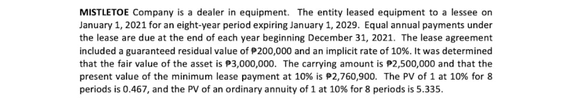 MISTLETOE Company is a dealer in equipment. The entity leased equipment to a lessee on
January 1, 2021 for an eight-year period expiring January 1, 2029. Equal annual payments under
the lease are due at the end of each year beginning December 31, 2021. The lease agreement
included a guaranteed residual value of P200,000 and an implicit rate of 10%. It was determined
that the fair value of the asset is P3,000,000. The carrying amount is P2,500,000 and that the
present value of the minimum lease payment at 10% is P2,760,900. The PV of 1 at 10% for 8
periods is 0.467, and the PV of an ordinary annuity of 1 at 10% for 8 periods is 5.335.
