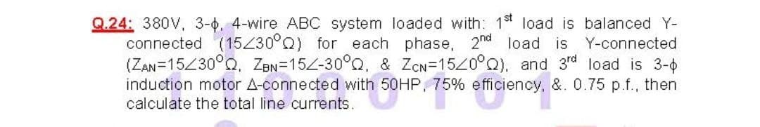 Q.24: 380V, 3-0. 4-wire ABC system loaded with: 1st load is balanced Y-
connected (15Z30°Q) for each phase, 2nd load is
(ZAN=15Z30°Q. ZBN=15Z-30°Q, & ZCN=15Z0°Q), and 3rd load is 3-0
induction motor A-connected with 50HP, 75% efficiency, &. 0.75 p.f., then
Y-connected
calculate the total line currents.
