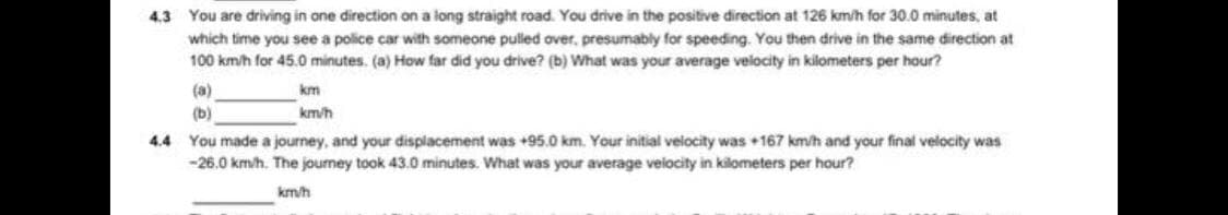4.3 You are driving in ane direction on a long straight road. You drive in the positive direction at 126 km/h for 30.0 minutes, at
which time you see a police car with someone pulled over, presumably for speeding. You then drive in the same direction at
100 km/h for 45.0 minutes. (a) How far did you drive? (b) What was your average velocity in kilometers per hour?
(a)
km
(b)
km/h
You made a journey, and your displacement was +95.0 km. Your initial velocity was 167 km/h and your final velocity was
-26.0 km/h. The journey took 43.0 minutes. What was your average veiocity in kilometers per hour?
4.4
km/h
