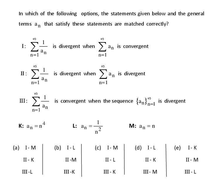 In which of the following options, the statements given below and the general
terms a, that satisfy these statements are matched correctly?
Σ
is divergent when >
n=1
an
I:
an is convergent
n=1
II: >
is divergent when >
an
n=1
an is divergent
n=1
is convergent when the sequence {an}=1 is divergent
an
n=1
III:
4
K: an =n
1
L: an =–
M: an = n
(а) I-М
(b) I-L
(с) I- М
(d) I-L
(e)
I-K
II - K
II-M
II - L
II - K
II - M
III -L
III-K
III - K
III- M
III -L
